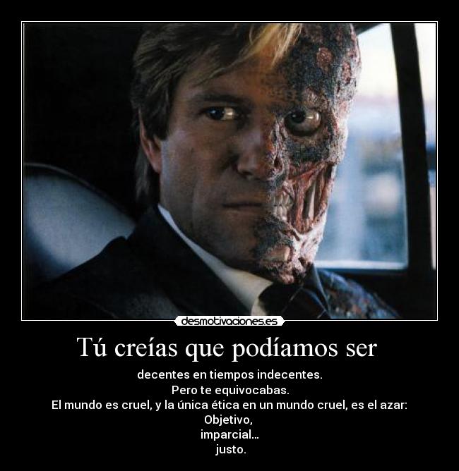 Tú creías que podíamos ser - decentes en tiempos indecentes.
Pero te equivocabas.
El mundo es cruel, y la única ética en un mundo cruel, es el azar:
Objetivo,
imparcial…
justo.