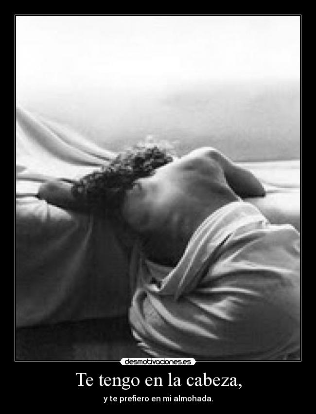 Te tengo en la cabeza, - y te prefiero en mi almohada.