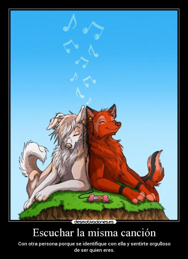 Escuchar la misma canción - Con otra persona porque se identifique con ella y sentirte orgulloso de ser quien eres.