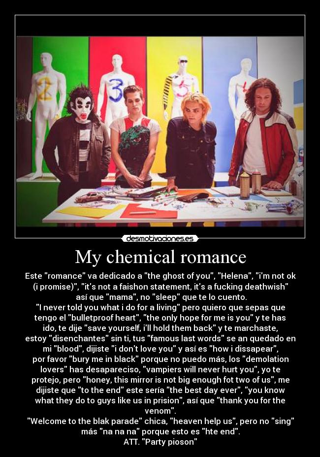 My chemical romance - Este romance va dedicado a the ghost of you, Helena, im not ok
(i promise), its not a faishon statement, its a fucking deathwish
 así que mama, no sleep que te lo cuento.
I never told you what i do for a living pero quiero que sepas que
tengo el bulletproof heart, the only hope for me is you y te has
ido, te dije save yourself, ill hold them back y te marchaste,
estoy disenchantes sin ti, tus famous last words se an quedado en
mi blood, dijiste i dont love you y así es how i dissapear,
por favor bury me in black porque no puedo más, los demolation
lovers has desapareciso, vampiers will never hurt you, yo te
protejo, pero honey, this mirror is not big enough fot two of us, me
dijiste que to the end este sería the best day ever, you know
what they do to guys like us in prision, así que thank you for the
venom.
Welcome to the blak parade chica, heaven help us, pero no sing
más na na na porque esto es hte end.
ATT. Party pioson