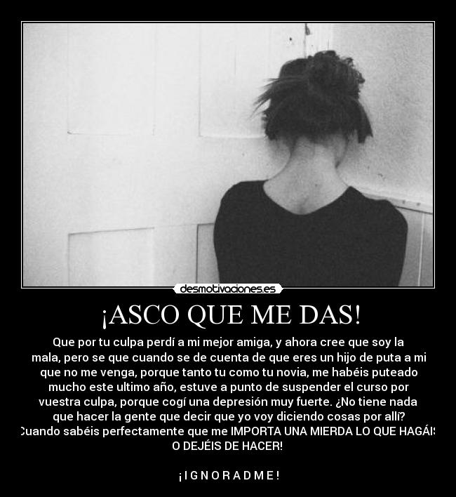 ¡ASCO QUE ME DAS! - Que por tu culpa perdí a mi mejor amiga, y ahora cree que soy la
mala, pero se que cuando se de cuenta de que eres un hijo de puta a mi
que no me venga, porque tanto tu como tu novia, me habéis puteado
mucho este ultimo año, estuve a punto de suspender el curso por
vuestra culpa, porque cogí una depresión muy fuerte. ¿No tiene nada
que hacer la gente que decir que yo voy diciendo cosas por allí?
Cuando sabéis perfectamente que me IMPORTA UNA MIERDA LO QUE HAGÁIS
O DEJÉIS DE HACER!
¡ I G N O R A D M E !