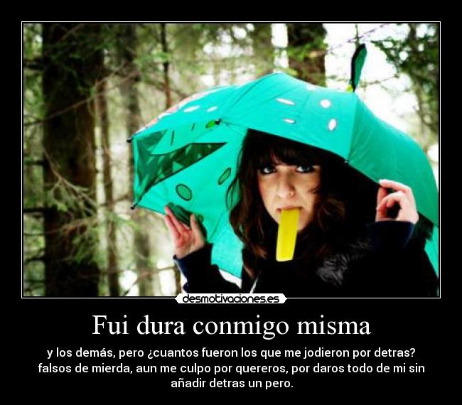 Fui dura conmigo misma - y los demás, pero ¿cuantos fueron los que me jodieron por detras?
falsos de mierda, aun me culpo por quereros, por daros todo de mi sin
añadir detras un pero.