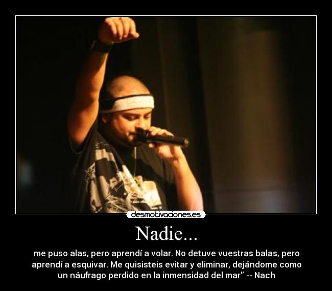 Nadie... - me puso alas, pero aprendí a volar. No detuve vuestras balas, pero
aprendí a esquivar. Me quisisteis evitar y eliminar, dejándome como
un náufrago perdido en la inmensidad del mar -- Nach