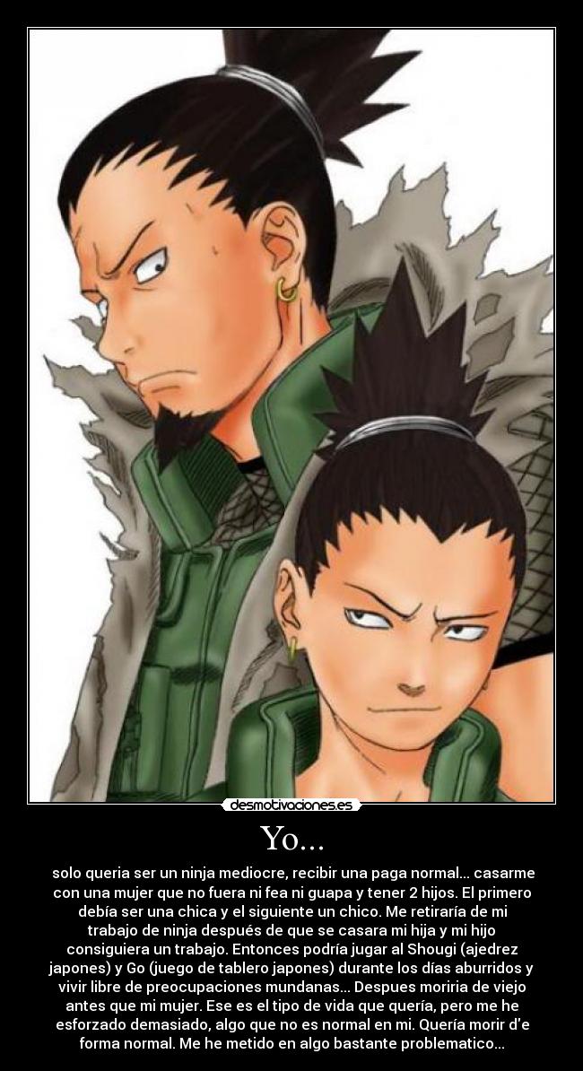 Yo... -  solo queria ser un ninja mediocre, recibir una paga normal... casarme
con una mujer que no fuera ni fea ni guapa y tener 2 hijos. El primero
debía ser una chica y el siguiente un chico. Me retiraría de mi
trabajo de ninja después de que se casara mi hija y mi hijo
consiguiera un trabajo. Entonces podría jugar al Shougi (ajedrez
japones) y Go (juego de tablero japones) durante los días aburridos y
vivir libre de preocupaciones mundanas... Despues moriria de viejo
antes que mi mujer. Ese es el tipo de vida que quería, pero me he
esforzado demasiado, algo que no es normal en mi. Quería morir de
forma normal. Me he metido en algo bastante problematico...