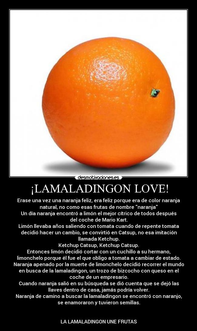 ¡LAMALADINGON LOVE! - Erase una vez una naranja feliz, era feliz porque era de color naranja
natural, no como esas frutas de nombre naranja
Un día naranja encontró a limón el mejor cítrico de todos después
del coche de Mario Kart.
Limón llevaba años saliendo con tomata cuando de repente tomata
decidió hacer un cambio, se convirtió en Catsup, no esa imitación
llamada Ketchup.
Ketchup Catsup, Ketchup Catsup.
Entonces limón decidió cortar con un cuchillo a su hermano,
limonchelo porque él fue el que obligo a tomata a cambiar de estado.
Naranja apenado por la muerte de limonchelo decidió recorrer el mundo
en busca de la lamaladingon, un trozo de bizcocho con queso en el
coche de un empresario.
Cuando naranja salió en su búsqueda se dió cuenta que se dejó las
llaves dentro de casa, jamás podría volver.
Naranja de camino a buscar la lamaladingon se encontró con naranjo,
se enamoraron y tuvieron semillas.


LA LAMALADINGON UNE FRUTAS