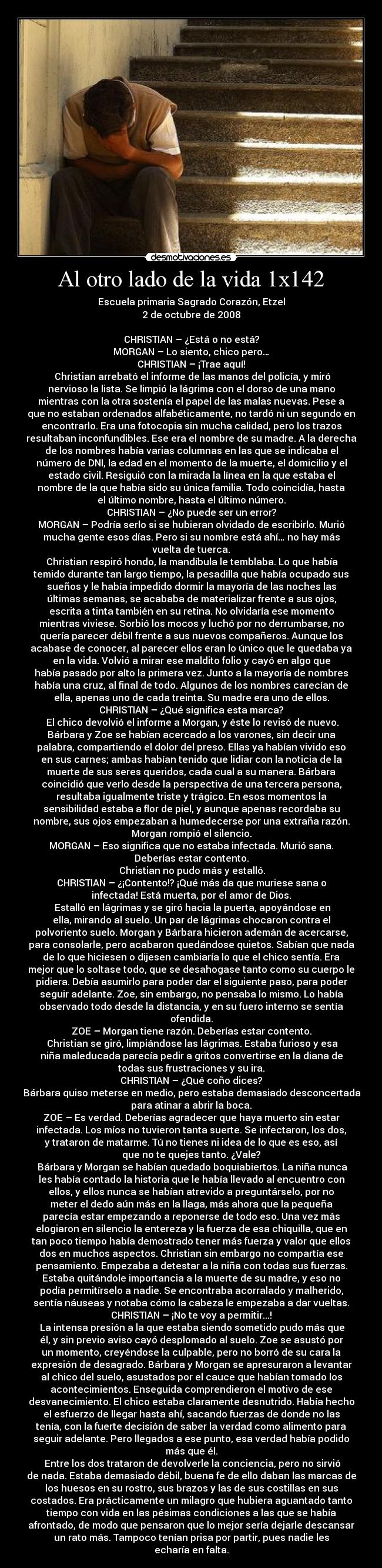 Al otro lado de la vida 1x142 - Escuela primaria Sagrado Corazón, Etzel
2 de octubre de 2008

CHRISTIAN – ¿Está o no está?
MORGAN – Lo siento, chico pero…
CHRISTIAN – ¡Trae aquí!
	Christian arrebató el informe de las manos del policía, y miró
nervioso la lista. Se limpió la lágrima con el dorso de una mano
mientras con la otra sostenía el papel de las malas nuevas. Pese a
que no estaban ordenados alfabéticamente, no tardó ni un segundo en
encontrarlo. Era una fotocopia sin mucha calidad, pero los trazos
resultaban inconfundibles. Ese era el nombre de su madre. A la derecha
de los nombres había varias columnas en las que se indicaba el
número de DNI, la edad en el momento de la muerte, el domicilio y el
estado civil. Resiguió con la mirada la línea en la que estaba el
nombre de la que había sido su única familia. Todo coincidía, hasta
el último nombre, hasta el último número.
CHRISTIAN – ¿No puede ser un error?
MORGAN – Podría serlo si se hubieran olvidado de escribirlo. Murió
mucha gente esos días. Pero si su nombre está ahí… no hay más
vuelta de tuerca.
	Christian respiró hondo, la mandíbula le temblaba. Lo que había
temido durante tan largo tiempo, la pesadilla que había ocupado sus
sueños y le había impedido dormir la mayoría de las noches las
últimas semanas, se acababa de materializar frente a sus ojos,
escrita a tinta también en su retina. No olvidaría ese momento
mientras viviese. Sorbió los mocos y luchó por no derrumbarse, no
quería parecer débil frente a sus nuevos compañeros. Aunque los
acabase de conocer, al parecer ellos eran lo único que le quedaba ya
en la vida. Volvió a mirar ese maldito folio y cayó en algo que
había pasado por alto la primera vez. Junto a la mayoría de nombres
había una cruz, al final de todo. Algunos de los nombres carecían de
ella, apenas uno de cada treinta. Su madre era uno de ellos.
CHRISTIAN – ¿Qué significa esta marca?
	El chico devolvió el informe a Morgan, y éste lo revisó de nuevo.
Bárbara y Zoe se habían acercado a los varones, sin decir una
palabra, compartiendo el dolor del preso. Ellas ya habían vivido eso
en sus carnes; ambas habían tenido que lidiar con la noticia de la
muerte de sus seres queridos, cada cual a su manera. Bárbara
coincidió que verlo desde la perspectiva de una tercera persona,
resultaba igualmente triste y trágico. En esos momentos la
sensibilidad estaba a flor de piel, y aunque apenas recordaba su
nombre, sus ojos empezaban a humedecerse por una extraña razón.
Morgan rompió el silencio.
MORGAN – Eso significa que no estaba infectada. Murió sana.
Deberías estar contento.
	Christian no pudo más y estalló.
CHRISTIAN – ¿¡Contento!? ¡Qué más da que muriese sana o
infectada! Está muerta, por el amor de Dios.
	Estalló en lágrimas y se giró hacia la puerta, apoyándose en
ella, mirando al suelo. Un par de lágrimas chocaron contra el
polvoriento suelo. Morgan y Bárbara hicieron ademán de acercarse,
para consolarle, pero acabaron quedándose quietos. Sabían que nada
de lo que hiciesen o dijesen cambiaría lo que el chico sentía. Era
mejor que lo soltase todo, que se desahogase tanto como su cuerpo le
pidiera. Debía asumirlo para poder dar el siguiente paso, para poder
seguir adelante. Zoe, sin embargo, no pensaba lo mismo. Lo había
observado todo desde la distancia, y en su fuero interno se sentía
ofendida.
ZOE – Morgan tiene razón. Deberías estar contento.
	Christian se giró, limpiándose las lágrimas. Estaba furioso y esa
niña maleducada parecía pedir a gritos convertirse en la diana de
todas sus frustraciones y su ira.
CHRISTIAN – ¿Qué coño dices?
	Bárbara quiso meterse en medio, pero estaba demasiado desconcertada
para atinar a abrir la boca.
ZOE – Es verdad. Deberías agradecer que haya muerto sin estar
infectada. Los míos no tuvieron tanta suerte. Se infectaron, los dos,
y trataron de matarme. Tú no tienes ni idea de lo que es eso, así
que no te quejes tanto. ¿Vale?
	Bárbara y Morgan se habían quedado boquiabiertos. La niña nunca
les había contado la historia que le había llevado al encuentro con
ellos, y ellos nunca se habían atrevido a preguntárselo, por no
meter el dedo aún más en la llaga, más ahora que la pequeña
parecía estar empezando a reponerse de todo eso. Una vez más
elogiaron en silencio la entereza y la fuerza de esa chiquilla, que en
tan poco tiempo había demostrado tener más fuerza y valor que ellos
dos en muchos aspectos. Christian sin embargo no compartía ese
pensamiento. Empezaba a detestar a la niña con todas sus fuerzas.
Estaba quitándole importancia a la muerte de su madre, y eso no
podía permitírselo a nadie. Se encontraba acorralado y malherido,
sentía náuseas y notaba cómo la cabeza le empezaba a dar vueltas.
CHRISTIAN – ¡No te voy a permitir...!
	La intensa presión a la que estaba siendo sometido pudo más que
él, y sin previo aviso cayó desplomado al suelo. Zoe se asustó por
un momento, creyéndose la culpable, pero no borró de su cara la
expresión de desagrado. Bárbara y Morgan se apresuraron a levantar
al chico del suelo, asustados por el cauce que habían tomado los
acontecimientos. Enseguida comprendieron el motivo de ese
desvanecimiento. El chico estaba claramente desnutrido. Había hecho
el esfuerzo de llegar hasta ahí, sacando fuerzas de donde no las
tenía, con la fuerte decisión de saber la verdad como alimento para
seguir adelante. Pero llegados a ese punto, esa verdad había podido
más que él.
	Entre los dos trataron de devolverle la conciencia, pero no sirvió
de nada. Estaba demasiado débil, buena fe de ello daban las marcas de
los huesos en su rostro, sus brazos y las de sus costillas en sus
costados. Era prácticamente un milagro que hubiera aguantado tanto
tiempo con vida en las pésimas condiciones a las que se había
afrontado, de modo que pensaron que lo mejor sería dejarle descansar
un rato más. Tampoco tenían prisa por partir, pues nadie les
echaría en falta.