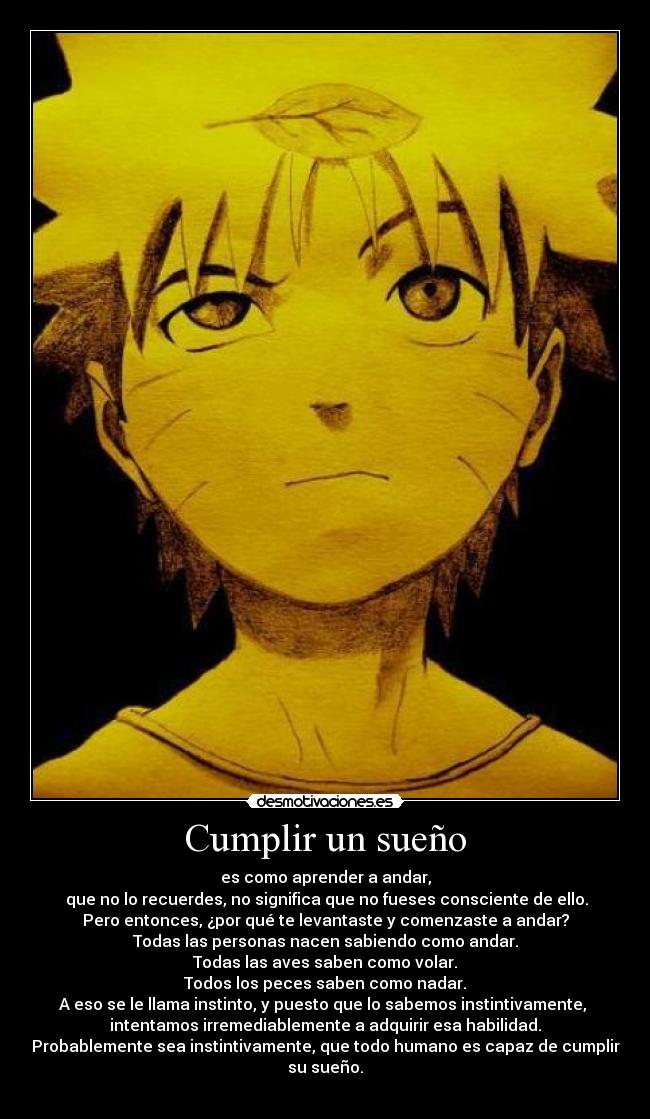 Cumplir un sueño - es como aprender a andar,
 que no lo recuerdes, no significa que no fueses consciente de ello.
Pero entonces, ¿por qué te levantaste y comenzaste a andar?
Todas las personas nacen sabiendo como andar.
Todas las aves saben como volar.
Todos los peces saben como nadar.
A eso se le llama instinto, y puesto que lo sabemos instintivamente, 
intentamos irremediablemente a adquirir esa habilidad.
Probablemente sea instintivamente, que todo humano es capaz de cumplir su sueño.
