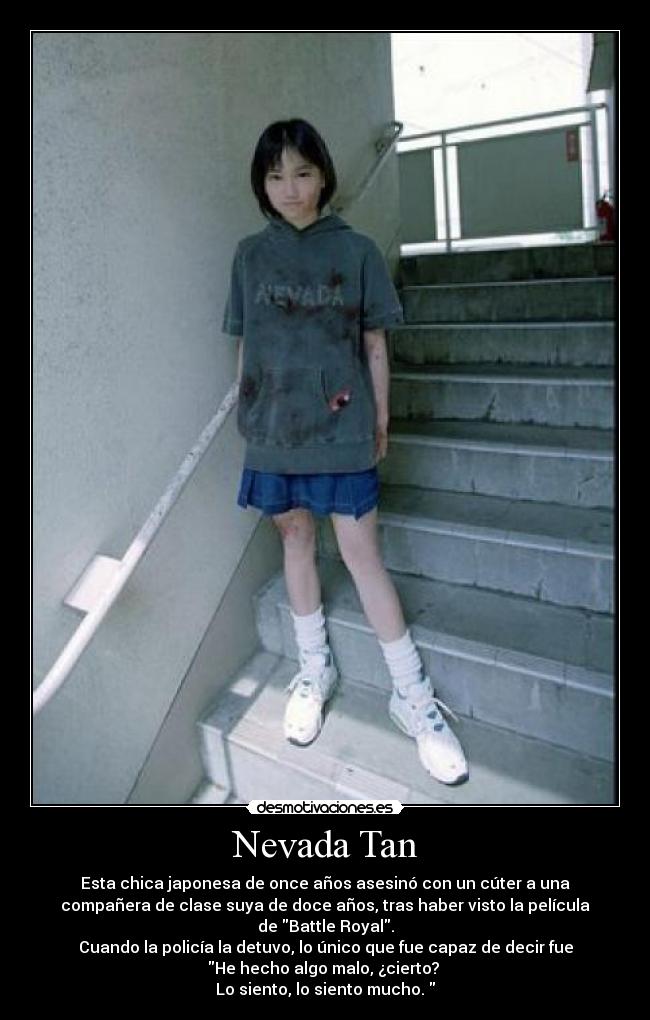 Nevada Tan - Esta chica japonesa de once años asesinó con un cúter a una
compañera de clase suya de doce años, tras haber visto la película
de Battle Royal.
Cuando la policía la detuvo, lo único que fue capaz de decir fue
He hecho algo malo, ¿cierto?
Lo siento, lo siento mucho.