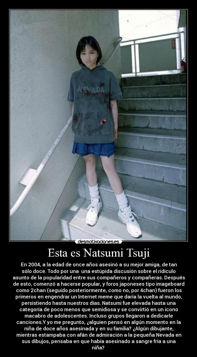 Esta es Natsumi Tsuji - En 2004, a la edad de once años asesinó a su mejor amiga, de tan
sólo doce. Todo por una una estúpida discusión sobre el ridículo
asunto de la popularidad entre sus compañeros y compañeras. Después
de esto, comenzó a hacerse popular, y foros japoneses tipo imageboard
como 2chan (seguido posteriormente, como no, por 4chan) fueron los
primeros en engendrar un Internet meme que daría la vuelta al mundo,
persistiendo hasta nuestros días. Natsumi fue elevada hasta una
categoría de poco menos que semidiosa y se convirtió en un icono
macabro de adolescentes. Incluso grupos llegaron a dedicarle
canciones.Y yo me pregunto, ¿alguien pensó en algún momento en la
niña de doce años asesinada y en su familia? ¿Algún dibujante,
mientras estampaba con afán de admiración a la pequeña Nevada en
sus dibujos, pensaba en que había asesinado a sangre fría a una
niña?