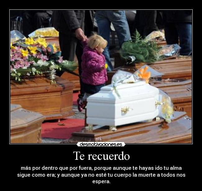 Te recuerdo - más por dentro que por fuera, porque aunque te hayas ido tu alma
sigue como era; y aunque ya no esté tu cuerpo la muerte a todos nos
espera.