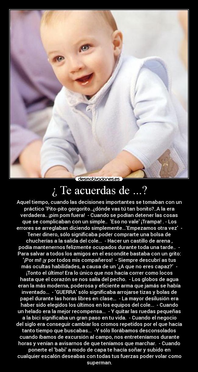 ¿ Te acuerdas de ...? - Aquel tiempo, cuando las decisiones importantes se tomaban con un
práctico Pito-pito gorgorito..¿dónde vas tú tan bonito?..A la era
verdadera.. ¡pim pom fuera!  - Cuando se podían detener las cosas
que se complicaban con un simple..  Eso no vale ¡Trampa! . - Los
errores se arreglaban diciendo simplemente...Empezamos otra vez  -
Tener dinero, sólo significaba poder comprarte una bolsa de
chucherías a la salida del cole...  - Hacer un castillo de arena ,
podía mantenernos felizmente ocupados durante toda una tarde..  -
Para salvar a todos los amigos en el escondite bastaba con un grito:
¡Por mí! ¡y por todos mis compañeros!  - Siempre descubrí as tus
más ocultas habilidades, a causa de un ¿A que no eres capaz?  -
¡Tonto el último! Era lo único que nos hacía correr como locos
hasta que el corazón se nos salía del pecho.  - Los globos de agua
eran la más moderna, poderosa y eficiente arma que jamás se había
inventado...  - GUERRA sólo significaba arrojarse tizas y bolas de
papel durante las horas libres en clase...  - La mayor desilusión era
haber sido elegidos los últimos en los equipos del cole...  - Cuando
un helado era la mejor recompensa...  - Y quitar las ruedas pequeñas
a la bici significaba un gran paso en tu vida.  - Cuando el negocio
del siglo era conseguir cambiar los cromos repetidos por el que hacía
tanto tiempo que buscabas...  -Y sólo llorábamos desconsolados
cuando íbamos de excursión al campo, nos entreteníamos durante
horas y venían a avisarnos de que teníamos que marchar.  - Cuando
ponerte el babi a modo de capa te hacía soñar y subido en
cualquier escalón deseabas con todas tus fuerzas poder volar como
superman.