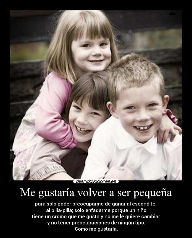 Me gustaría volver a ser pequeña - para solo poder preocuparme de ganar al escondite,
al pilla-pilla; solo enfadarme porque un niño
tiene un cromo que me gusta y no me le quiere cambiar
y no tener preocupaciones de ningún tipo.
Como me gustaría.