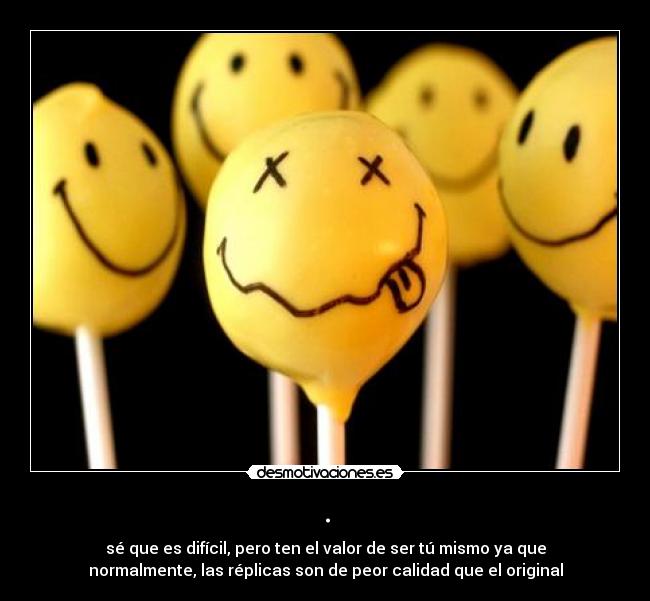 . - sé que es difícil, pero ten el valor de ser tú mismo ya que
normalmente, las réplicas son de peor calidad que el original