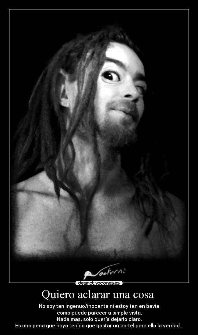 Quiero aclarar una cosa - No soy tan ingenuo/inocente ni estoy tan en bavia
como puede parecer a simple vista.
Nada mas, solo quería dejarlo claro.
Es una pena que haya tenido que gastar un cartel para ello la verdad...