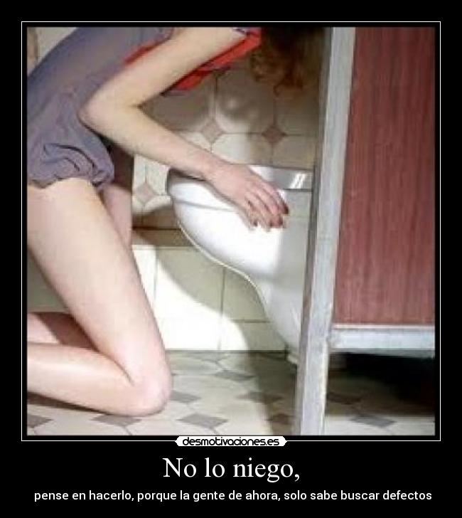 No lo niego, - pense en hacerlo, porque la gente de ahora, solo sabe buscar defectos