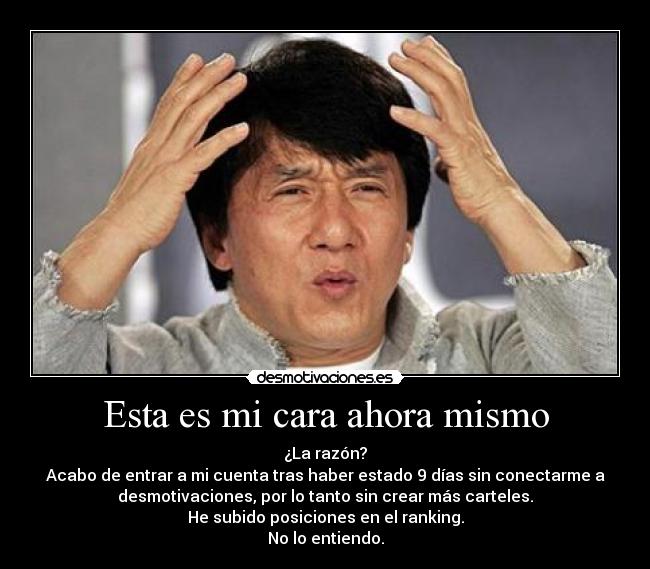 Esta es mi cara ahora mismo - ¿La razón?
Acabo de entrar a mi cuenta tras haber estado 9 días sin conectarme a
desmotivaciones, por lo tanto sin crear más carteles.
He subido posiciones en el ranking.
No lo entiendo.