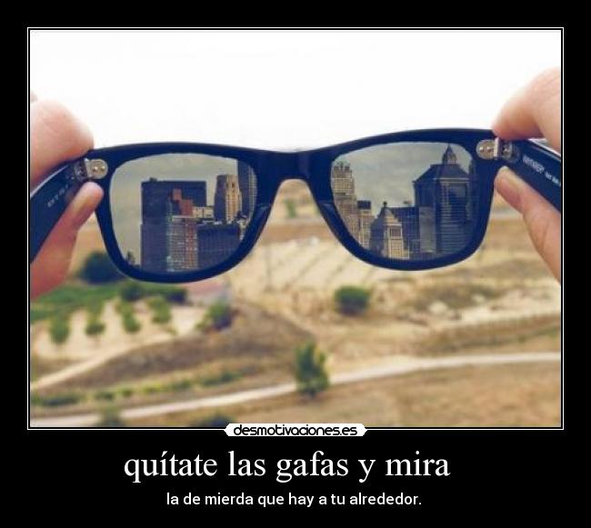 quítate las gafas y mira   - la de mierda que hay a tu alrededor. 