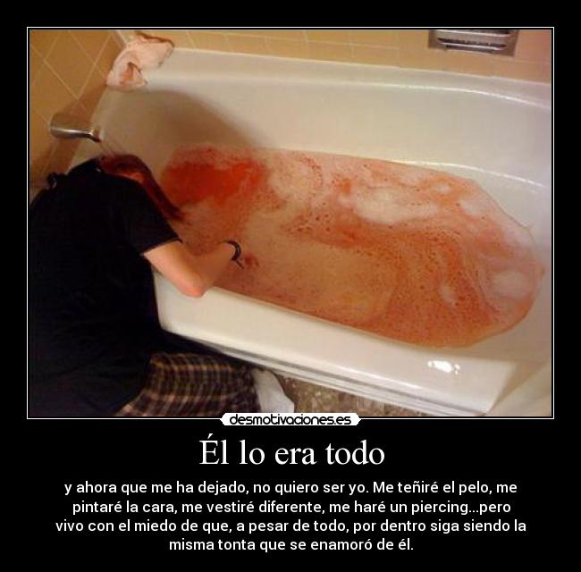 Él lo era todo - y ahora que me ha dejado, no quiero ser yo. Me teñiré el pelo, me
pintaré la cara, me vestiré diferente, me haré un piercing...pero
vivo con el miedo de que, a pesar de todo, por dentro siga siendo la
misma tonta que se enamoró de él.