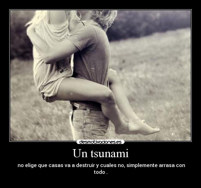 Un tsunami -  no elige que casas va a destruir y cuales no, simplemente arrasa con todo♥.
