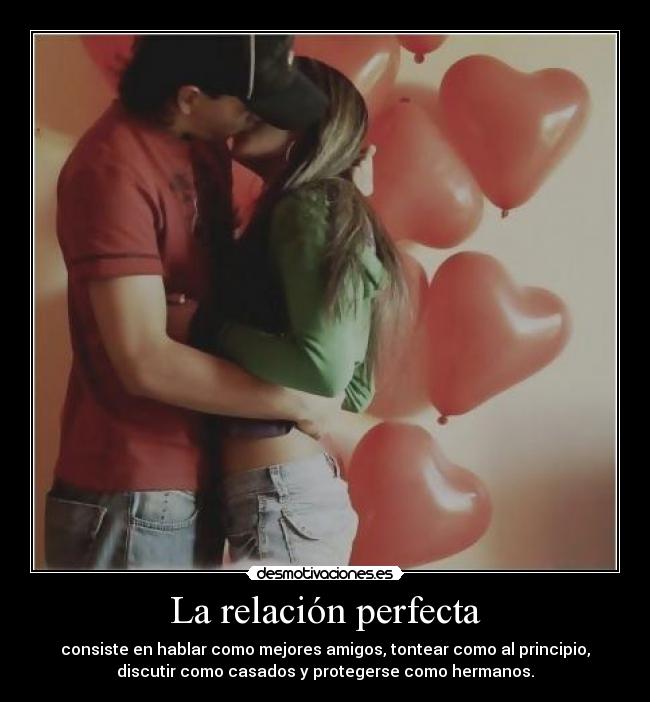 La relación perfecta - consiste en hablar como mejores amigos, tontear como al principio,
discutir como casados y protegerse como hermanos.