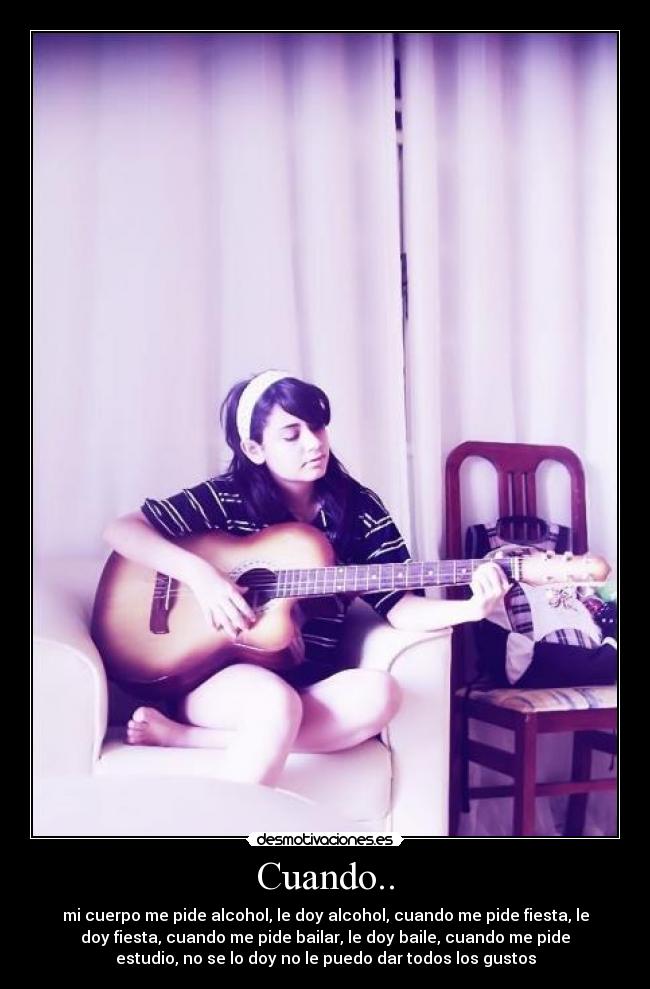 Cuando.. - mi cuerpo me pide alcohol, le doy alcohol, cuando me pide fiesta, le
doy fiesta, cuando me pide bailar, le doy baile, cuando me pide
estudio, no se lo doy no le puedo dar todos los gustos