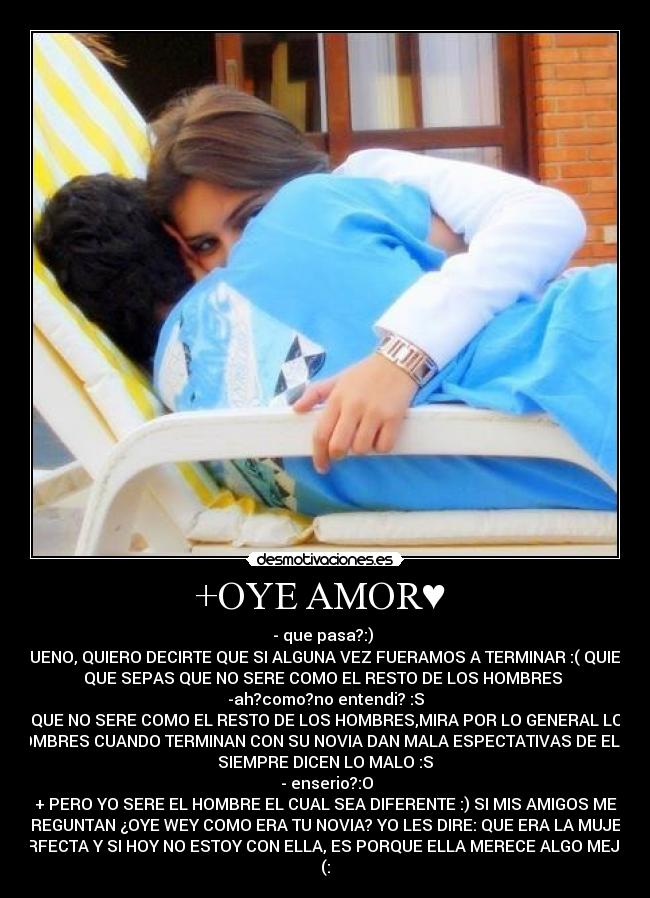 +OYE AMOR♥ - - que pasa?:)
+BUENO, QUIERO DECIRTE QUE SI ALGUNA VEZ FUERAMOS A TERMINAR :( QUIERO
QUE SEPAS QUE NO SERE COMO EL RESTO DE LOS HOMBRES
-ah?como?no entendi? :S
+QUE NO SERE COMO EL RESTO DE LOS HOMBRES,MIRA POR LO GENERAL LOS
HOMBRES CUANDO TERMINAN CON SU NOVIA DAN MALA ESPECTATIVAS DE ELLA,
SIEMPRE DICEN LO MALO :S
- enserio?:O
+ PERO YO SERE EL HOMBRE EL CUAL SEA DIFERENTE :) SI MIS AMIGOS ME
PREGUNTAN ¿OYE WEY COMO ERA TU NOVIA? YO LES DIRE: QUE ERA LA MUJER
PERFECTA Y SI HOY NO ESTOY CON ELLA, ES PORQUE ELLA MERECE ALGO MEJOR.
(:♥