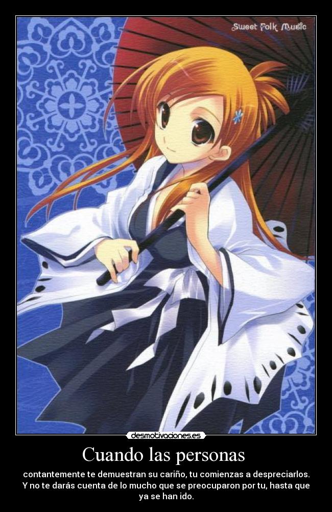 Cuando las personas - contantemente te demuestran su cariño, tu comienzas a despreciarlos.
Y no te darás cuenta de lo mucho que se preocuparon por tu, hasta que
ya se han ido.
