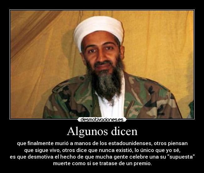 Algunos dicen - que finalmente murió a manos de los estadounidenses, otros piensan
que sigue vivo, otros dice que nunca existió, lo único que yo sé,
es que desmotiva el hecho de que mucha gente celebre una su supuesta
muerte como si se tratase de un premio.