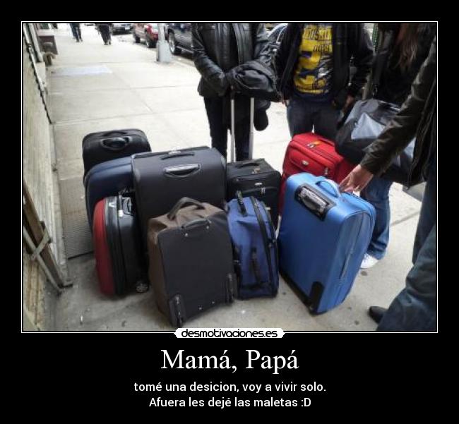 Mamá, Papá - tomé una desicion, voy a vivir solo.
Afuera les dejé las maletas :D