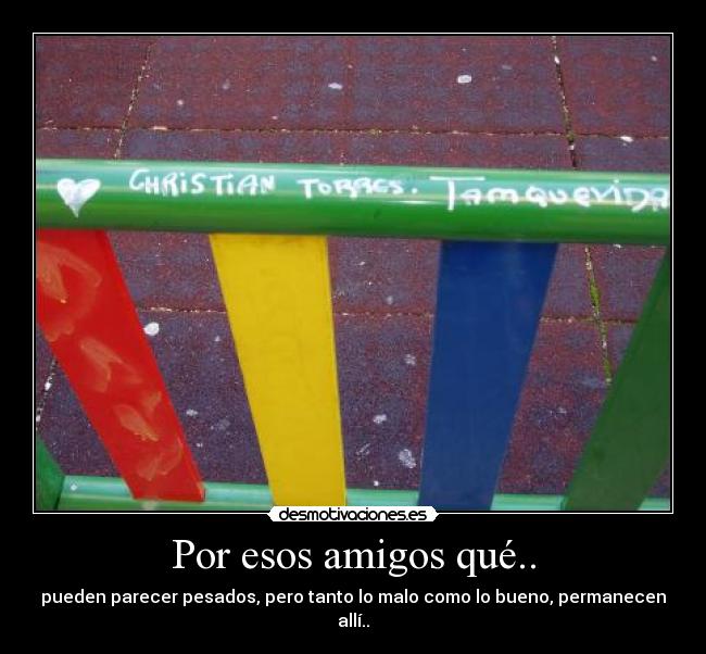 Por esos amigos qué.. - pueden parecer pesados, pero tanto lo malo como lo bueno, permanecen allí..