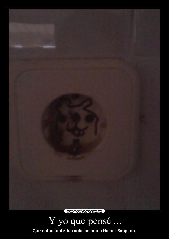 Y yo que pensé ... - Que estas tonterías solo las hacía Homer Simpson .