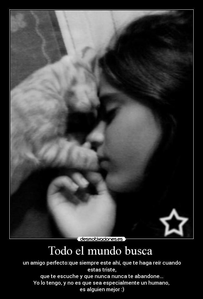 Todo el mundo busca - un amigo perfecto:que siempre este ahí, que te haga reír cuando estas triste,
que te escuche y que nunca nunca te abandone...
Yo lo tengo, y no es que sea especialmente un humano,
es alguien mejor :)
