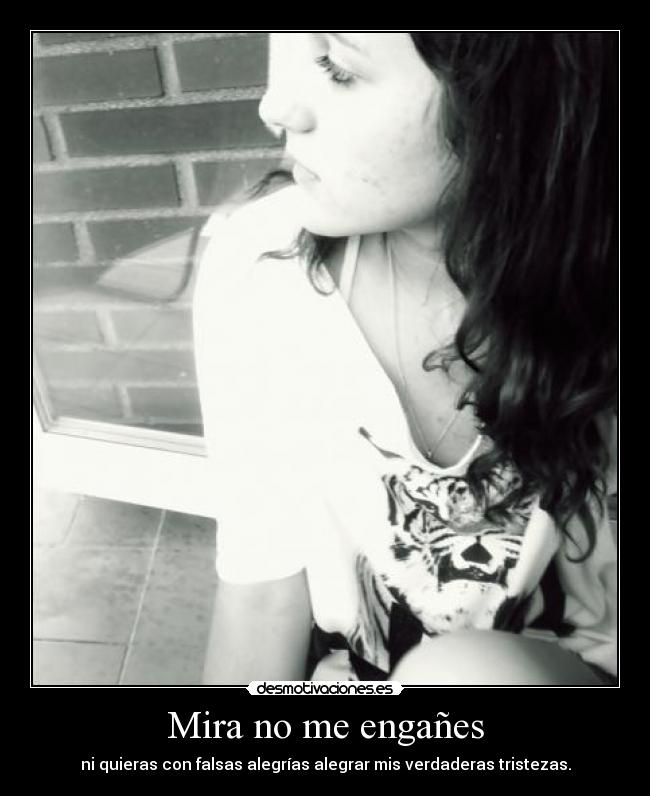 Mira no me engañes - ni quieras con falsas alegrías alegrar mis verdaderas tristezas.