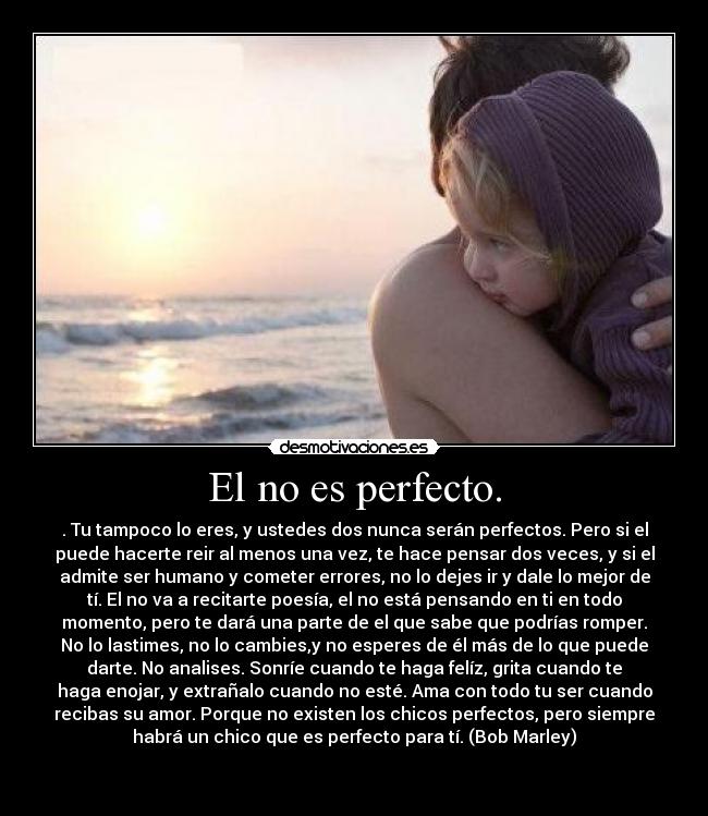 El no es perfecto. - . Tu tampoco lo eres, y ustedes dos nunca serán perfectos. Pero si el
puede hacerte reir al menos una vez, te hace pensar dos veces, y si el
admite ser humano y cometer errores, no lo dejes ir y dale lo mejor de
tí. El no va a recitarte poesía, el no está pensando en ti en todo
momento, pero te dará una parte de el que sabe que podrías romper.
No lo lastimes, no lo cambies,y no esperes de él más de lo que puede
darte. No analises. Sonríe cuando te haga felíz, grita cuando te
haga enojar, y extrañalo cuando no esté. Ama con todo tu ser cuando
recibas su amor. Porque no existen los chicos perfectos, pero siempre
habrá un chico que es perfecto para tí. (Bob Marley)