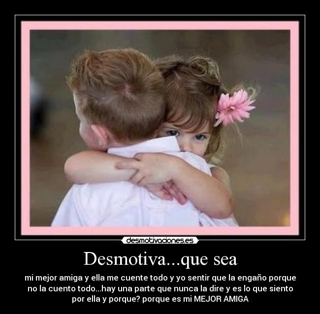 Desmotiva...que sea - mi mejor amiga y ella me cuente todo y yo sentir que la engaño porque
no la cuento todo...hay una parte que nunca la dire y es lo que siento
por ella y porque? porque es mi MEJOR AMIGA