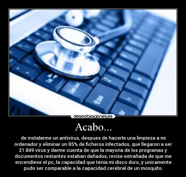 Acabo... - de instalarme un antivirus, despues de hacerle una limpieza a mi
ordenador y eliminar un 85% de ficheros infectados, que llegaron a ser
21.849 virus y darme cuenta de que la mayoria de los programas y
documentos restantes estaban dañados, revise extrañada de que me
encendiese el pc, la capacidad que tenia mi disco duro, y unicamente
pudo ser comparable a la capacidad cerebral de un mosquito.