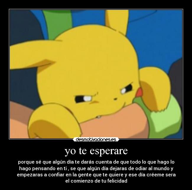 yo te esperare - porque sé que algún día te darás cuenta de que todo lo que hago lo
hago pensando en ti , se que algún día dejaras de odiar al mundo y
empezaras a confiar en la gente que te quiere y ese día créeme sera
el comienzo de tu felicidad