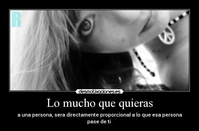 Lo mucho que quieras - a una persona, sera directamente proporcional a lo que esa persona pase de ti