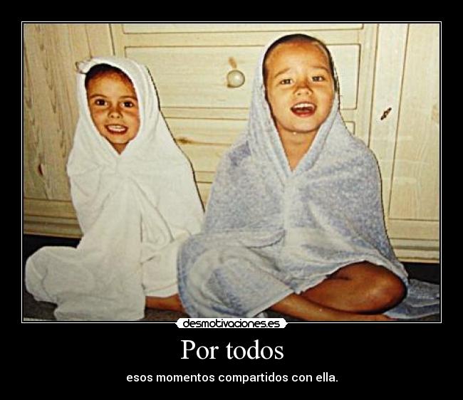 Por todos - esos momentos compartidos con ella.