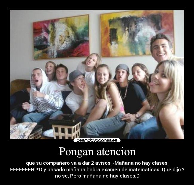 Pongan atencion - que su compañero va a dar 2 avisos, -Mañana no hay clases,
EEEEEEEH!!!:D y pasado mañana habra examen de matematicas! Que dijo ?
no se, Pero mañana no hay clases;D