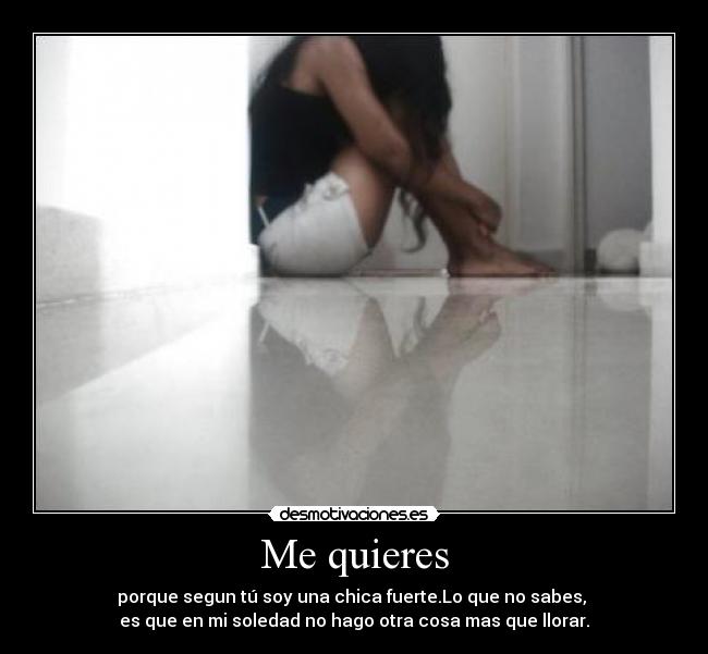 Me quieres - porque segun tú soy una chica fuerte.Lo que no sabes,
es que en mi soledad no hago otra cosa mas que llorar.