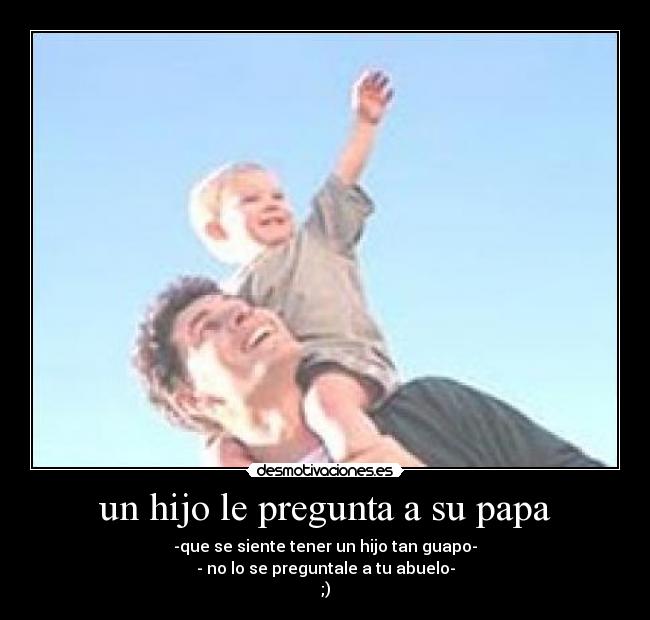 un hijo le pregunta a su papa - -que se siente tener un hijo tan guapo-
- no lo se preguntale a tu abuelo-
;)