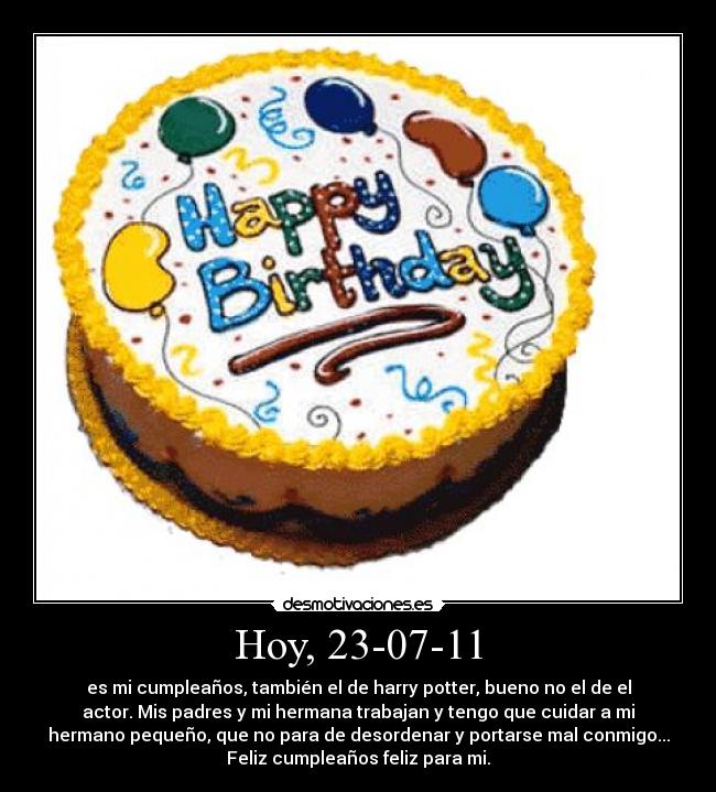 Hoy, 23-07-11 - es mi cumpleaños, también el de harry potter, bueno no el de el
actor. Mis padres y mi hermana trabajan y tengo que cuidar a mi
hermano pequeño, que no para de desordenar y portarse mal conmigo...
Feliz cumpleaños feliz para mi.