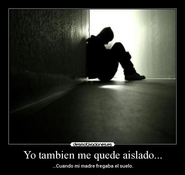 Yo tambien me quede aislado... - ...Cuando mi madre fregaba el suelo.