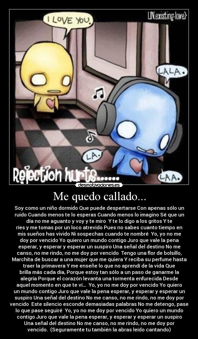 Me quedo callado... - Soy como un niño dormido Que puede despertarse Con apenas sólo un
ruido Cuando menos te lo esperas Cuando menos lo imagino Sé que un
día no me aguanto y voy y te miro Y te lo digo a los gritos Y te
ríes y me tomas por un loco atrevido Pues no sabes cuanto tiempo en
mis sueños has vivido Ni sospechas cuando te nombré Yo, yo no me
doy por vencido Yo quiero un mundo contigo Juro que vale la pena
esperar, y esperar y esperar un suspiro Una señal del destino No me
canso, no me rindo, no me doy por vencido Tengo una flor de bolsillo,
Marchita de buscar a una mujer que me quiera Y reciba su perfume hasta
traer la primavera Y me enseñe lo que no aprendí de la vida Que
brilla más cada día, Porque estoy tan sólo a un paso de ganarme la
alegría Porque el corazón levanta una tormenta enfurecida Desde
aquel momento en que te ví… Yo, yo no me doy por vencido Yo quiero
un mundo contigo Juro que vale la pena esperar, y esperar y esperar un
suspiro Una señal del destino No me canso, no me rindo, no me doy por
vencido Este silencio esconde demasiadas palabras No me detengo, pase
lo que pase seguiré Yo, yo no me doy por vencido Yo quiero un mundo
contigo Juro que vale la pena esperar, y esperar y esperar un suspiro
Una señal del destino No me canso, no me rindo, no me doy por
vencido. (Seguramente tu también la abras leído cantando)