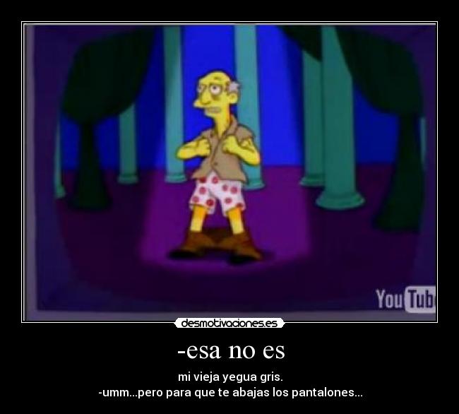 -esa no es - mi vieja yegua gris.
-umm...pero para que te abajas los pantalones...