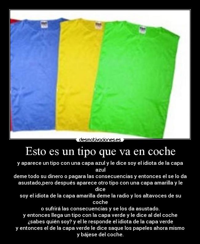 Esto es un tipo que va en coche - y aparece un tipo con una capa azul y le dice soy el idiota de la capa
azul
deme todo su dinero o pagara las consecuencias y entonces el se lo da
asustado,pero después aparece otro tipo con una capa amarilla y le
dice
soy el idiota de la capa amarilla deme la radio y los altavoces de su
coche
o sufrirá las consecuencias y se los da asustado.
y entonces llega un tipo con la capa verde y le dice al del coche
¿sabes quién soy? y el le responde el idiota de la capa verde
y entonces el de la capa verde le dice saque los papeles ahora mismo
y bájese del coche.