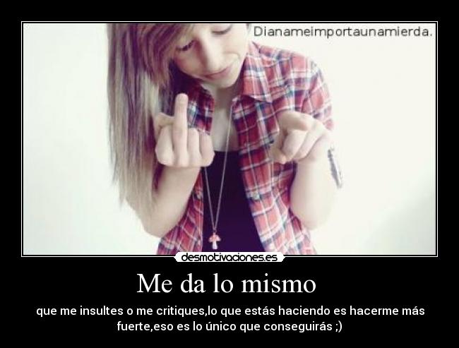 Me da lo mismo - que me insultes o me critiques,lo que estás haciendo es hacerme más
fuerte,eso es lo único que conseguirás ;)