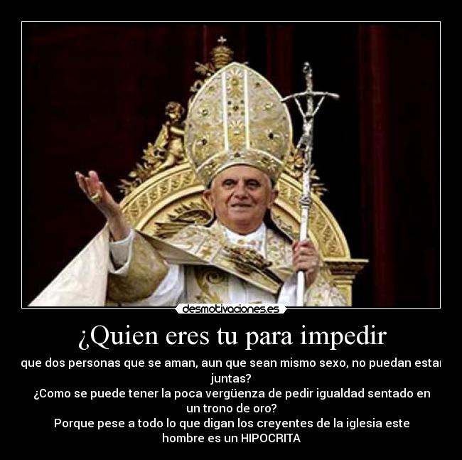 ¿Quien eres tu para impedir - que dos personas que se aman, aun que sean mismo sexo, no puedan estar
juntas?
¿Como se puede tener la poca vergüenza de pedir igualdad sentado en
un trono de oro?
Porque pese a todo lo que digan los creyentes de la iglesia este
hombre es un HIPOCRITA