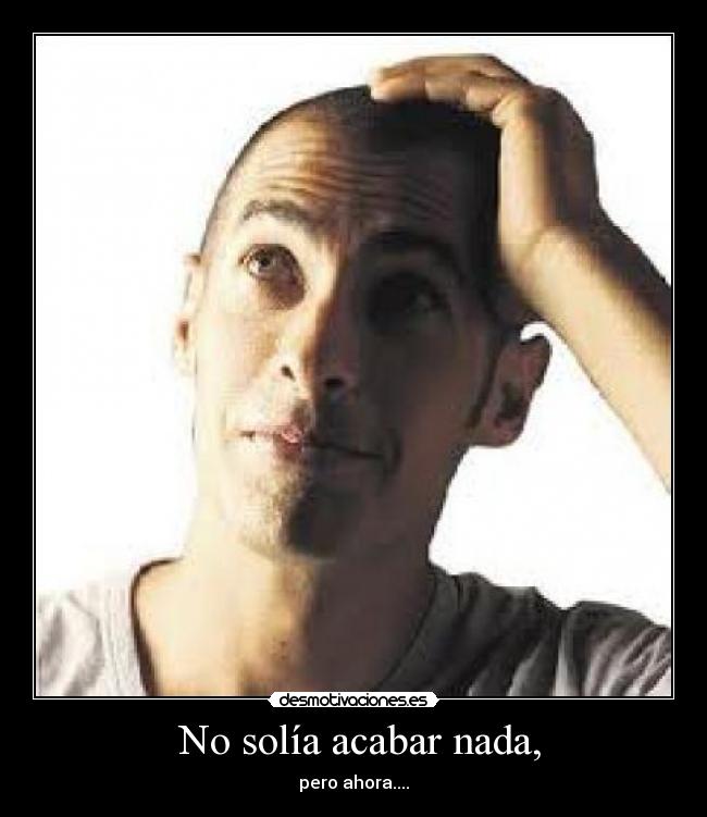 No solía acabar nada, - pero ahora....
